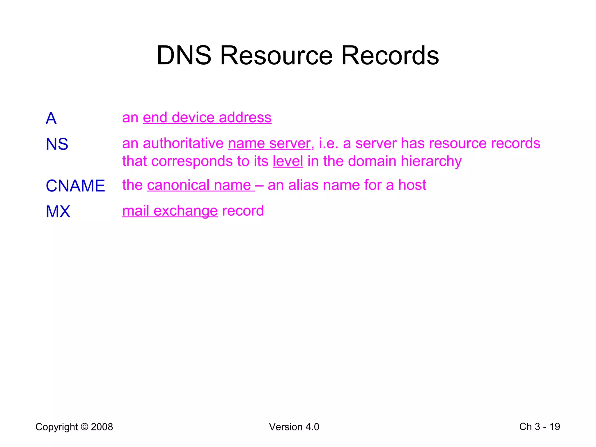 DNS Resource Records Ch 3 -  A an  end device address NS an authoritative  name server , i.e. a server has resource records that corresponds to its  level  in the domain hierarchy CNAME the  canonical name  – an alias name for a host MX mail exchange  record 