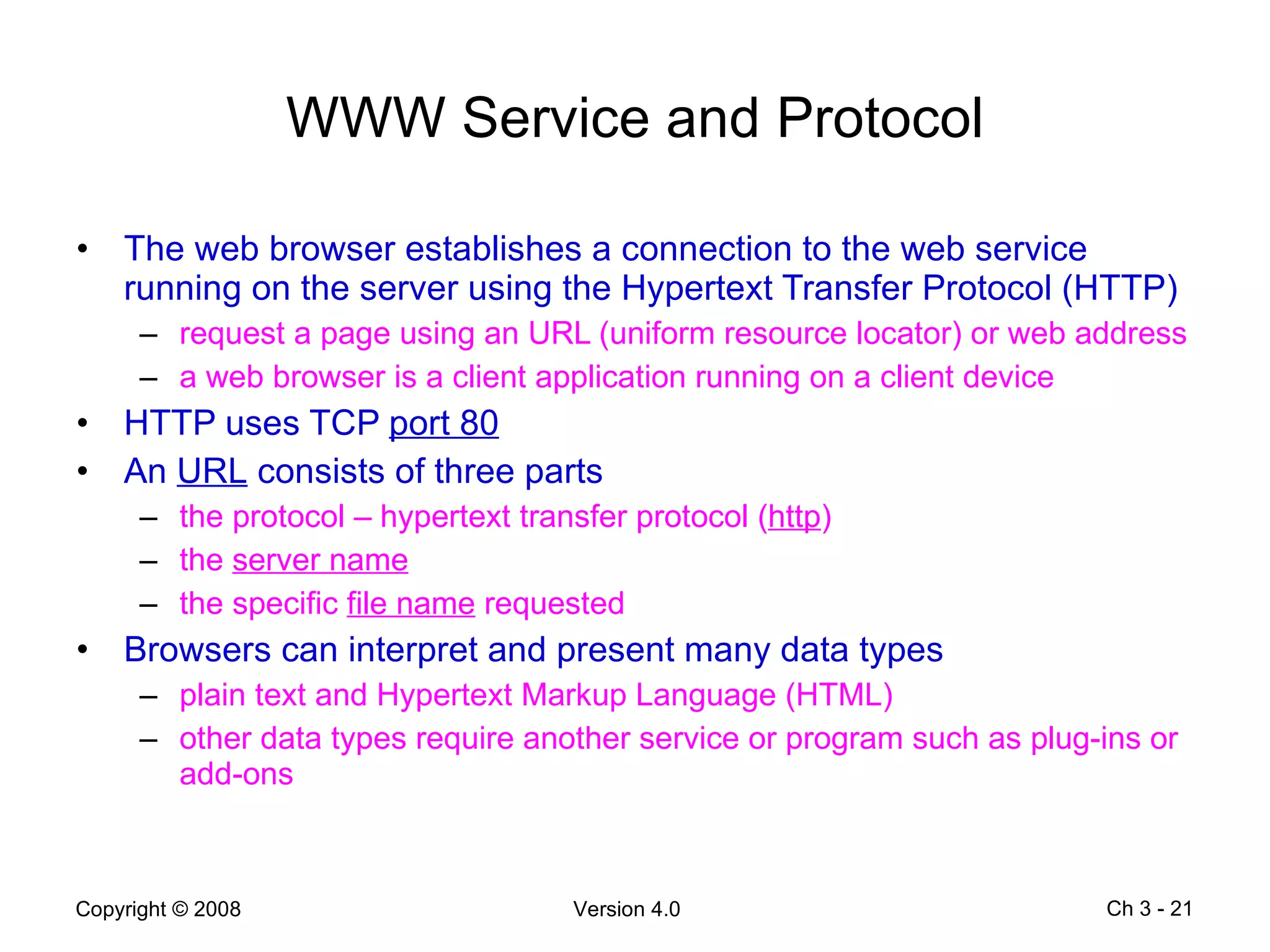 WWW Service and Protocol The web browser establishes a connection to the web service running on the server using the Hypertext Transfer Protocol (HTTP) request a page using an URL (uniform resource locator) or web address a web browser is a client application running on a client device HTTP uses TCP  port 80 An  URL  consists of three parts the protocol – hypertext transfer protocol ( http ) the  server name the specific  file name  requested Browsers can interpret and present many data types plain text and Hypertext Markup Language (HTML) other data types require another service or program such as plug-ins or add-ons Ch 3 -  