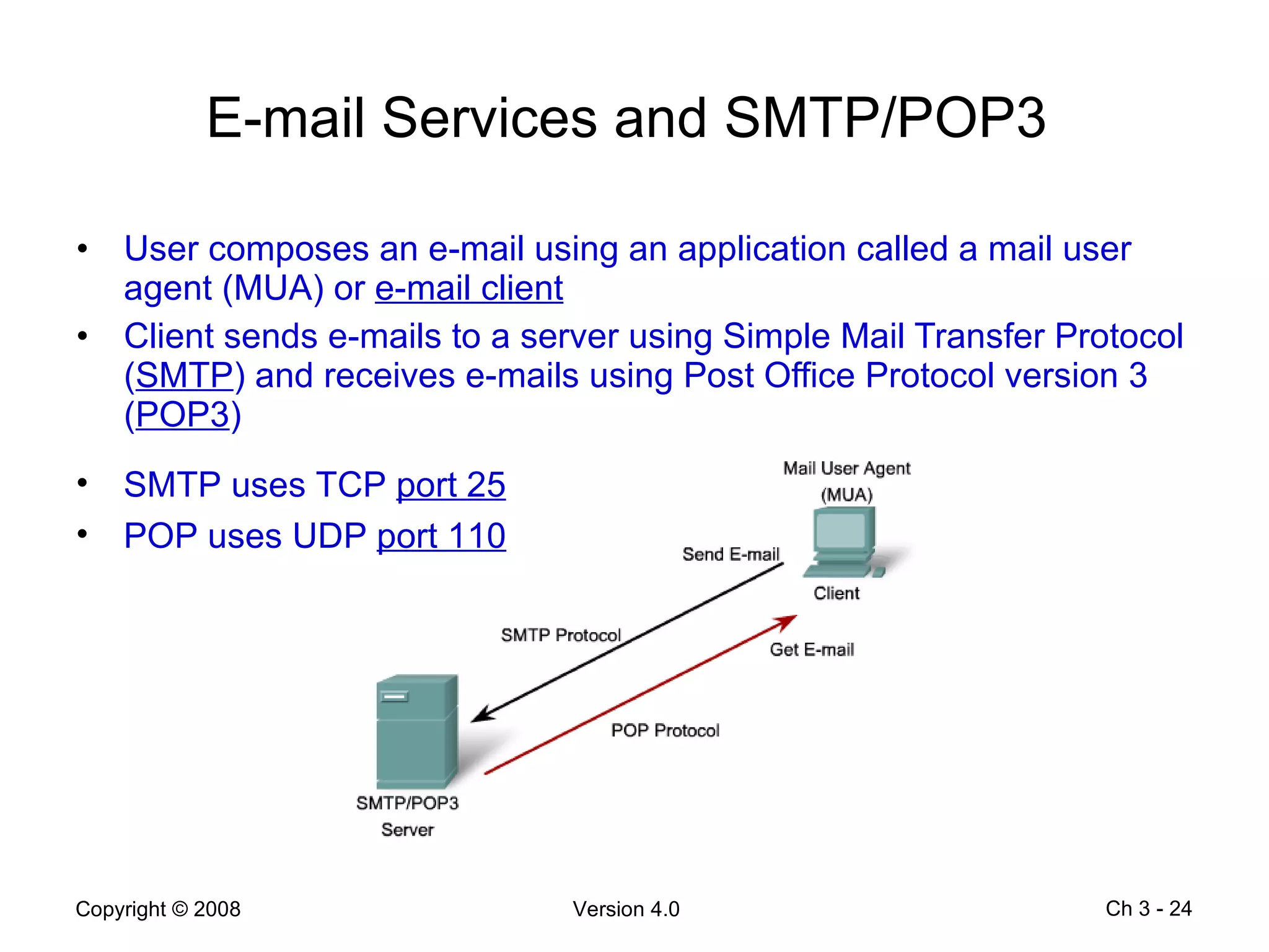 E-mail Services and SMTP/POP3  User composes an e-mail using an application called a mail user agent (MUA) or  e-mail client Client sends e-mails to a server using Simple Mail Transfer Protocol ( SMTP ) and receives e-mails using Post Office Protocol version 3 ( POP3 ) Ch 3 -  SMTP uses TCP  port 25 POP uses UDP  port 110   