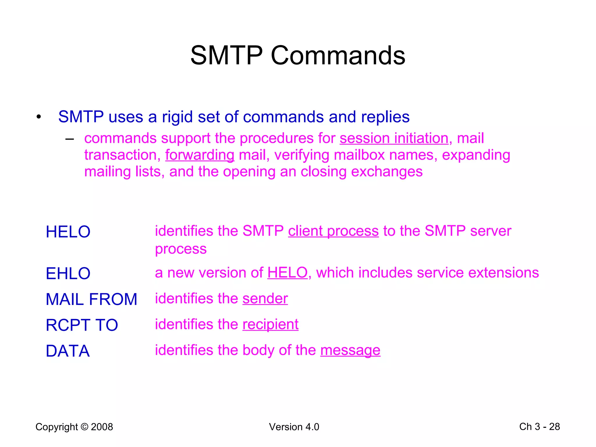 SMTP Commands SMTP uses a rigid set of commands and replies commands support the procedures for  session initiation , mail transaction,  forwarding  mail, verifying mailbox names, expanding mailing lists, and the opening an closing exchanges Ch 3 -  HELO identifies the SMTP  client process  to the SMTP server process EHLO a new version of  HELO , which includes service extensions MAIL FROM identifies the  sender RCPT TO identifies the  recipient DATA identifies the body of the  message 
