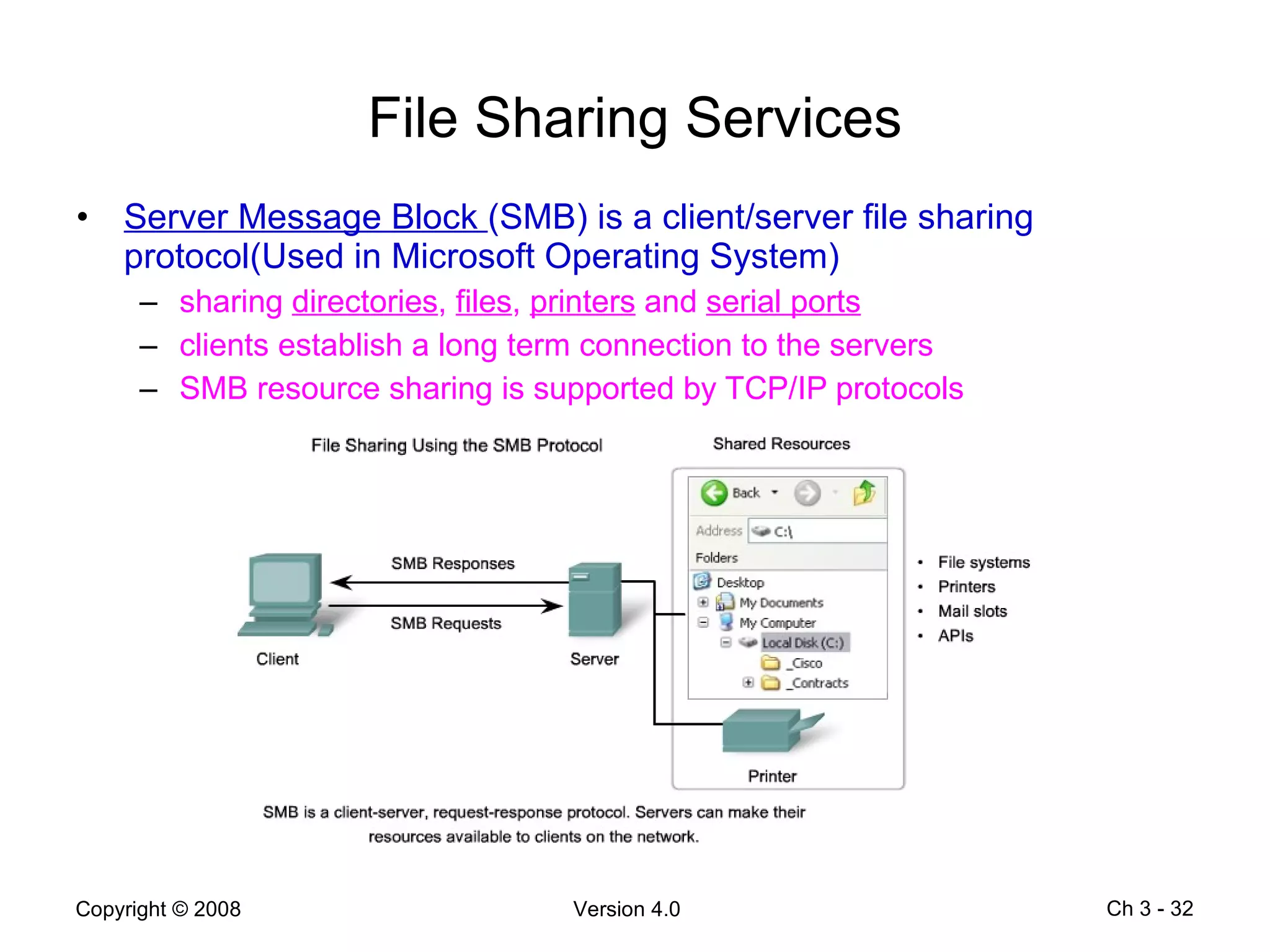 File Sharing Services Server Message Block  (SMB) is a client/server file sharing protocol(Used in Microsoft Operating System) sharing  directories ,  files ,  printers  and  serial ports clients establish a long term connection to the servers   SMB resource sharing is supported by TCP/IP protocols Ch 3 -  