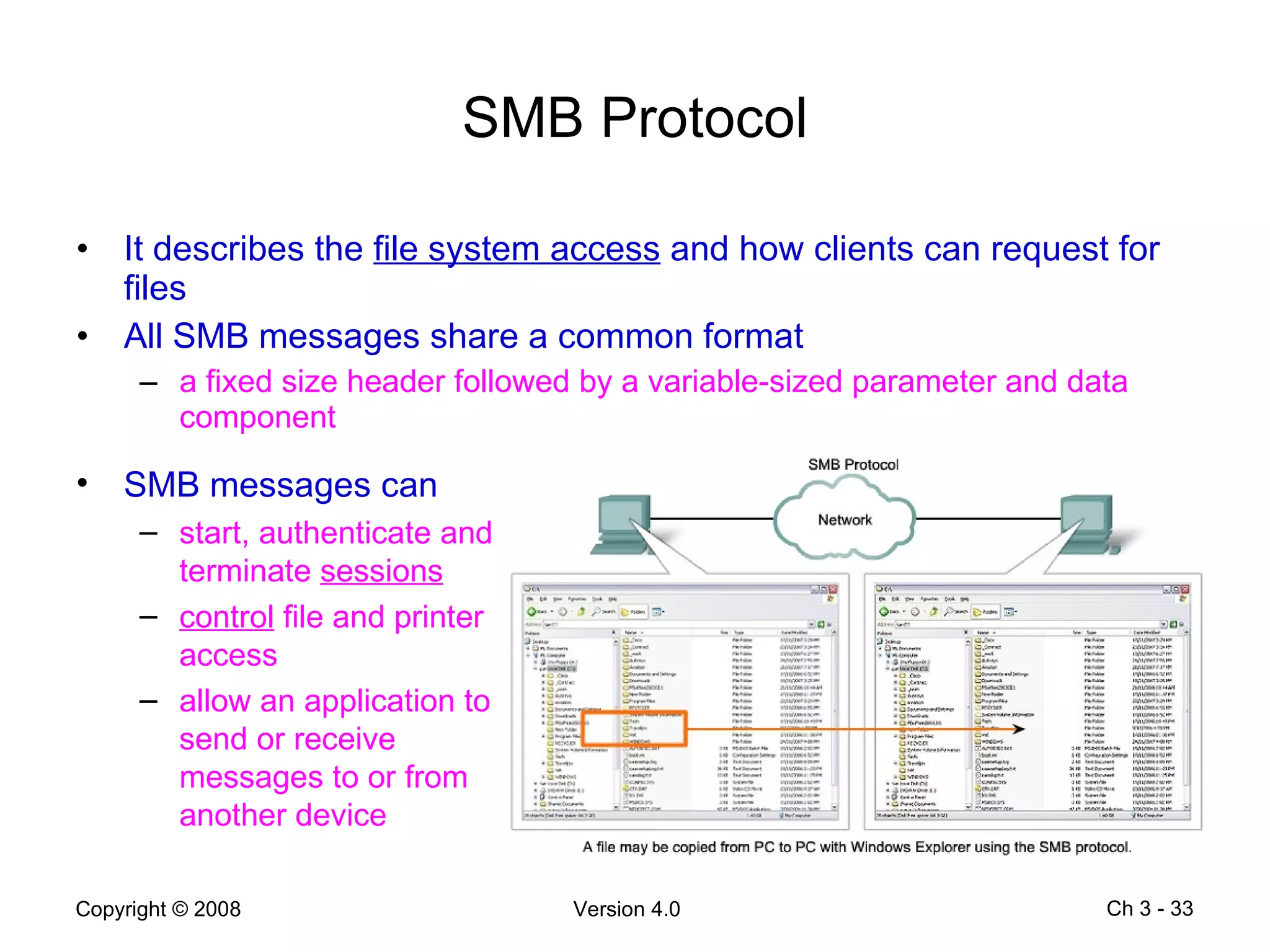 SMB Protocol It describes the  file system access  and how clients can request for files All SMB messages share a common format a fixed size header followed by a variable-sized parameter and data component Ch 3 -  SMB messages can start, authenticate and terminate  sessions control  file and printer access allow an application to send or receive messages to or from another device 