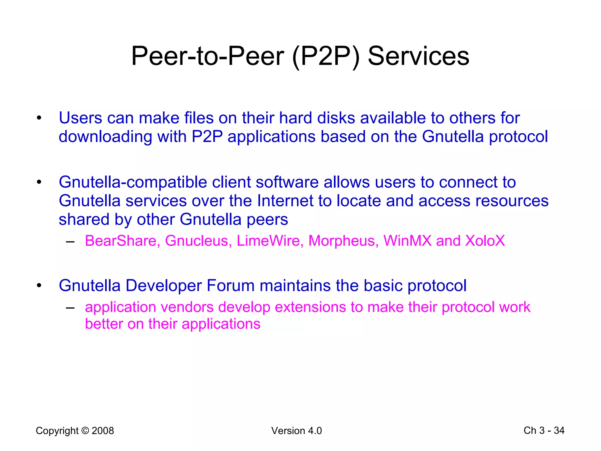 Peer-to-Peer (P2P) Services Users can make files on their hard disks available to others for downloading with P2P applications based on the Gnutella protocol Gnutella-compatible client software allows users to connect to Gnutella services over the Internet to locate and access resources shared by other Gnutella peers BearShare, Gnucleus, LimeWire, Morpheus, WinMX and XoloX Gnutella Developer Forum maintains the basic protocol application vendors develop extensions to make their protocol work better on their applications Ch 3 -  