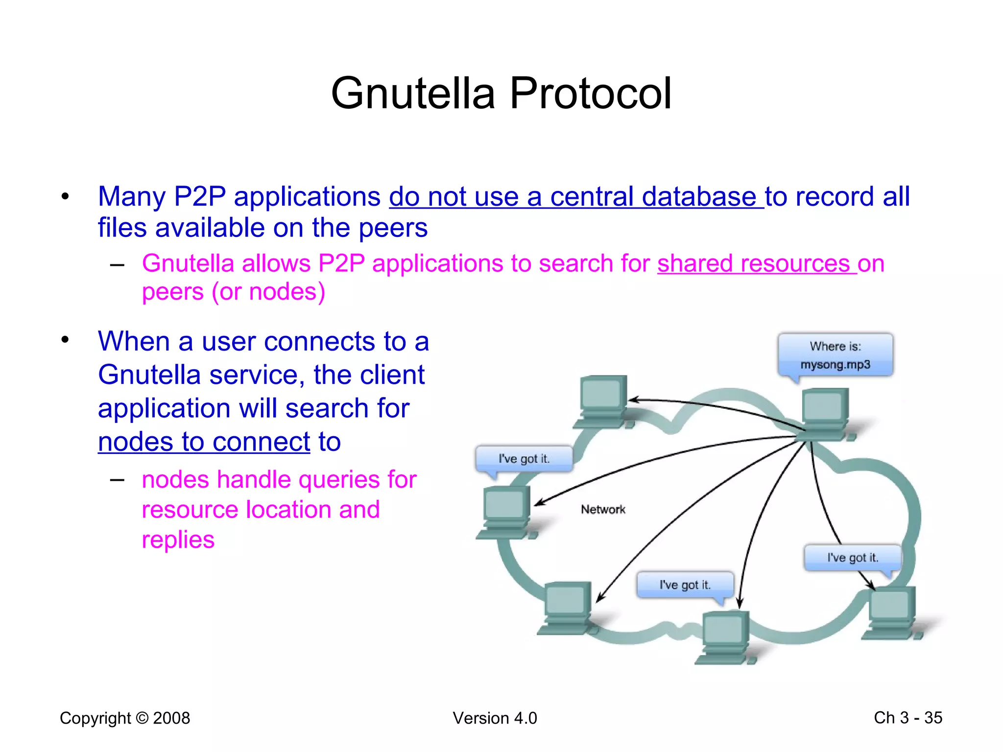 Gnutella Protocol Many P2P applications  do not use a central database  to record all files available on the peers Gnutella allows P2P applications to search for  shared resources  on peers (or nodes)  Ch 3 -  When a user connects to a Gnutella service, the client application will search for  nodes to connect  to nodes handle queries for resource location and replies 
