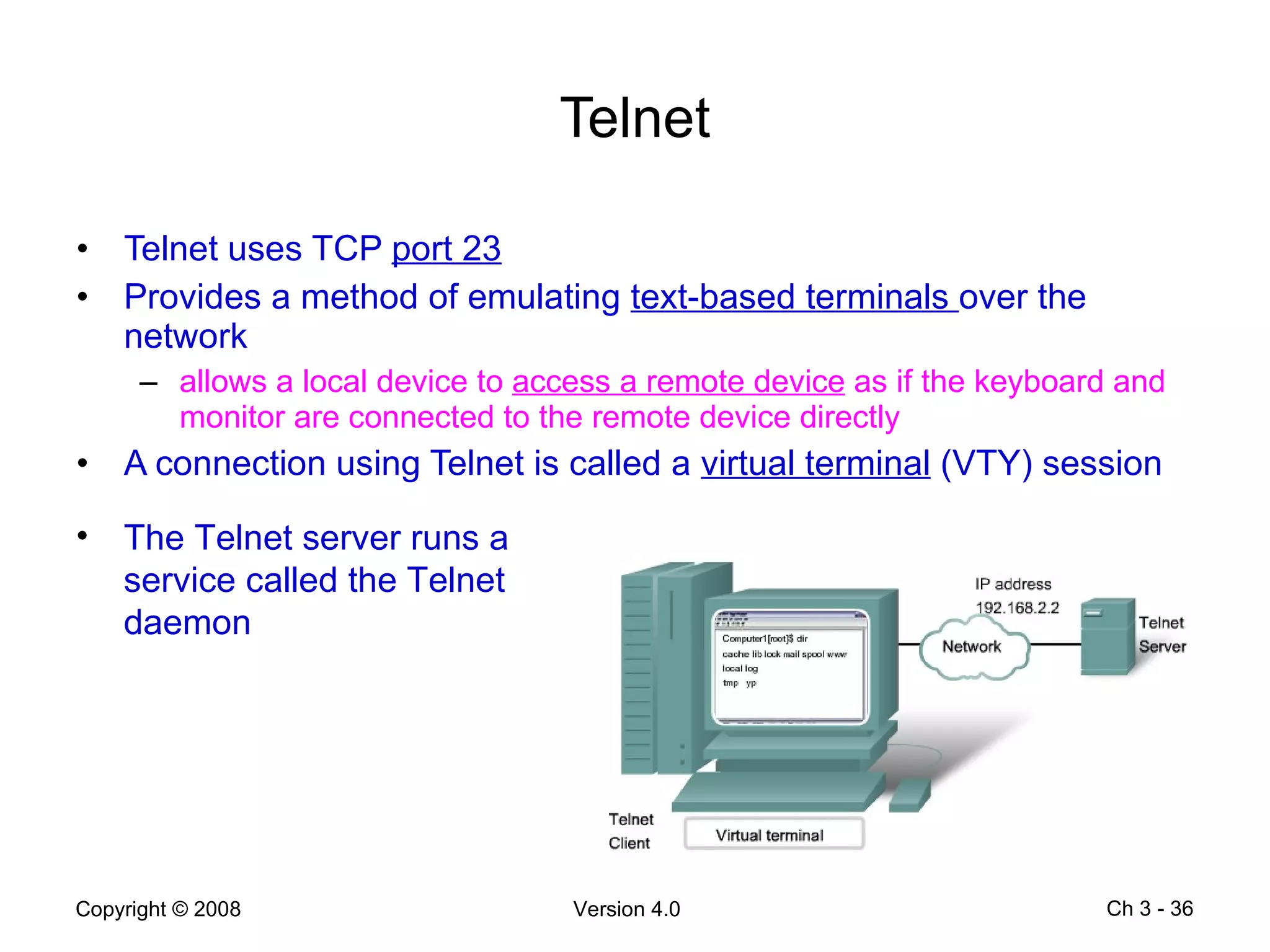 Telnet Telnet uses TCP  port 23 Provides a method of emulating  text-based terminals  over the network allows a local device to  access a remote device  as if the keyboard and monitor are connected to the remote device directly A connection using Telnet is called a  virtual terminal  (VTY) session Ch 3 -  The Telnet server runs a service called the Telnet daemon 