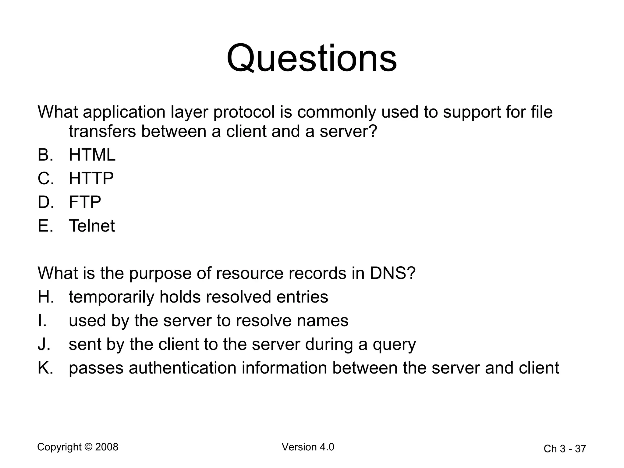 Questions What application layer protocol is commonly used to support for file transfers between a client and a server?  HTML  HTTP  FTP  Telnet  What is the purpose of resource records in DNS? temporarily holds resolved entries  used by the server to resolve names  sent by the client to the server during a query  passes authentication information between the server and client  Ch 3 -  