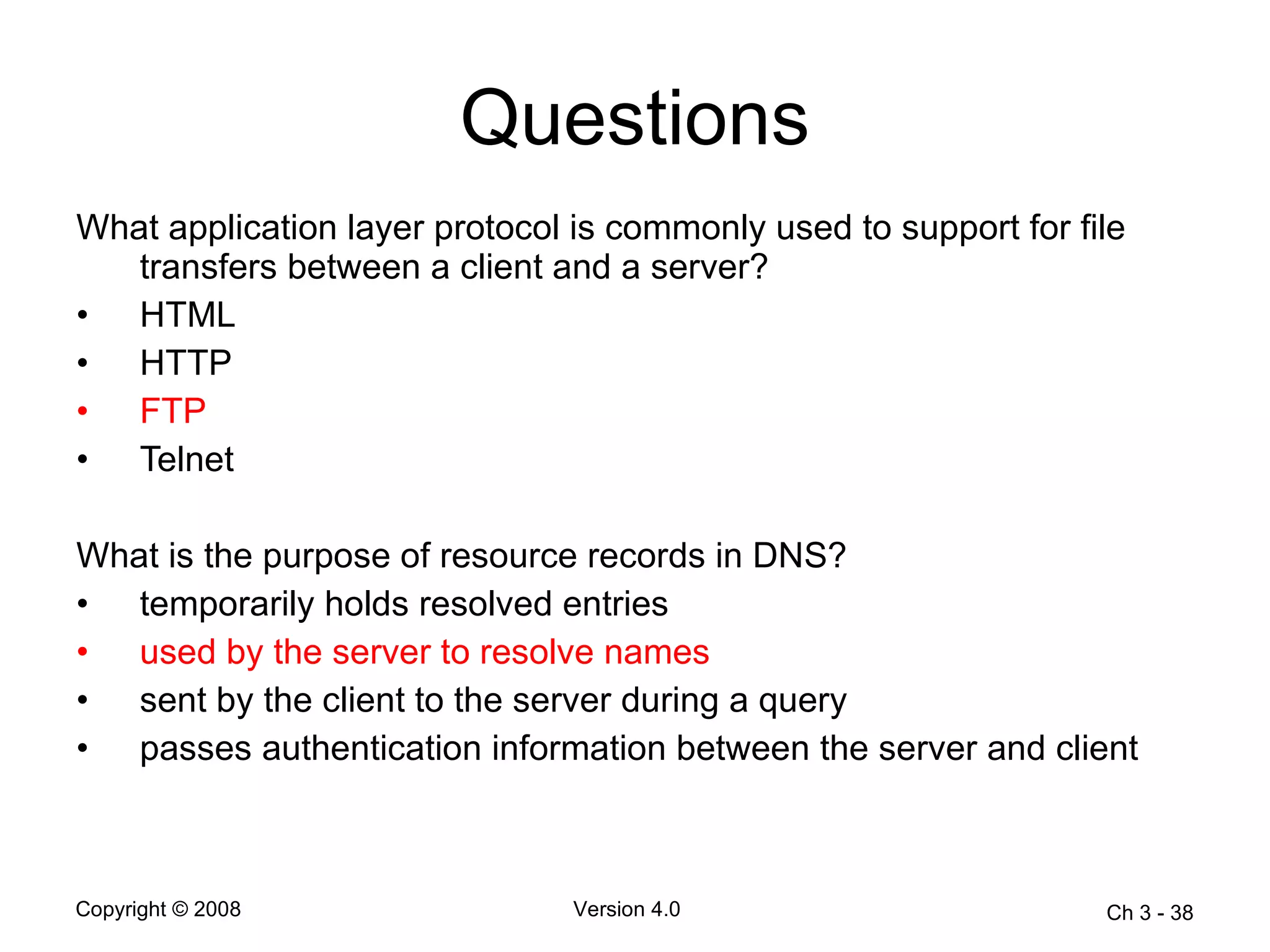 Questions What application layer protocol is commonly used to support for file transfers between a client and a server?  HTML  HTTP  FTP   Telnet  What is the purpose of resource records in DNS? temporarily holds resolved entries  used by the server to resolve names  sent by the client to the server during a query  passes authentication information between the server and client  Ch 3 -  