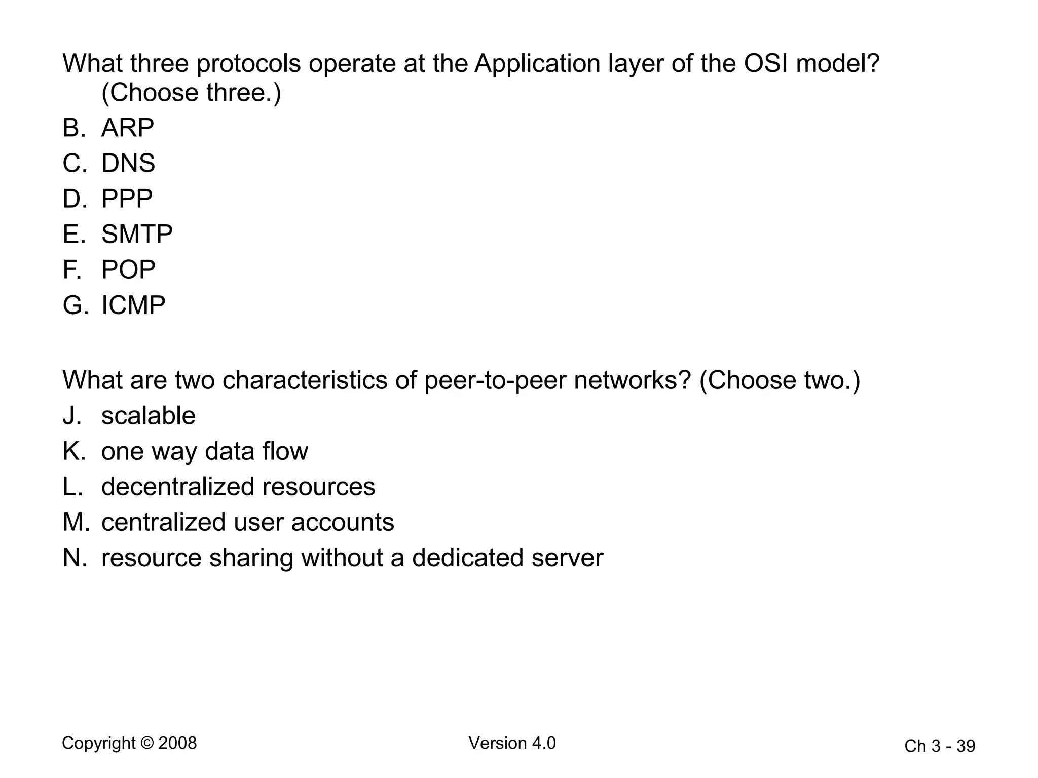 What three protocols operate at the Application layer of the OSI model? (Choose three.) ARP  DNS  PPP  SMTP  POP  ICMP What are two characteristics of peer-to-peer networks? (Choose two.)  scalable  one way data flow  decentralized resources  centralized user accounts  resource sharing without a dedicated server  Ch 3 -  