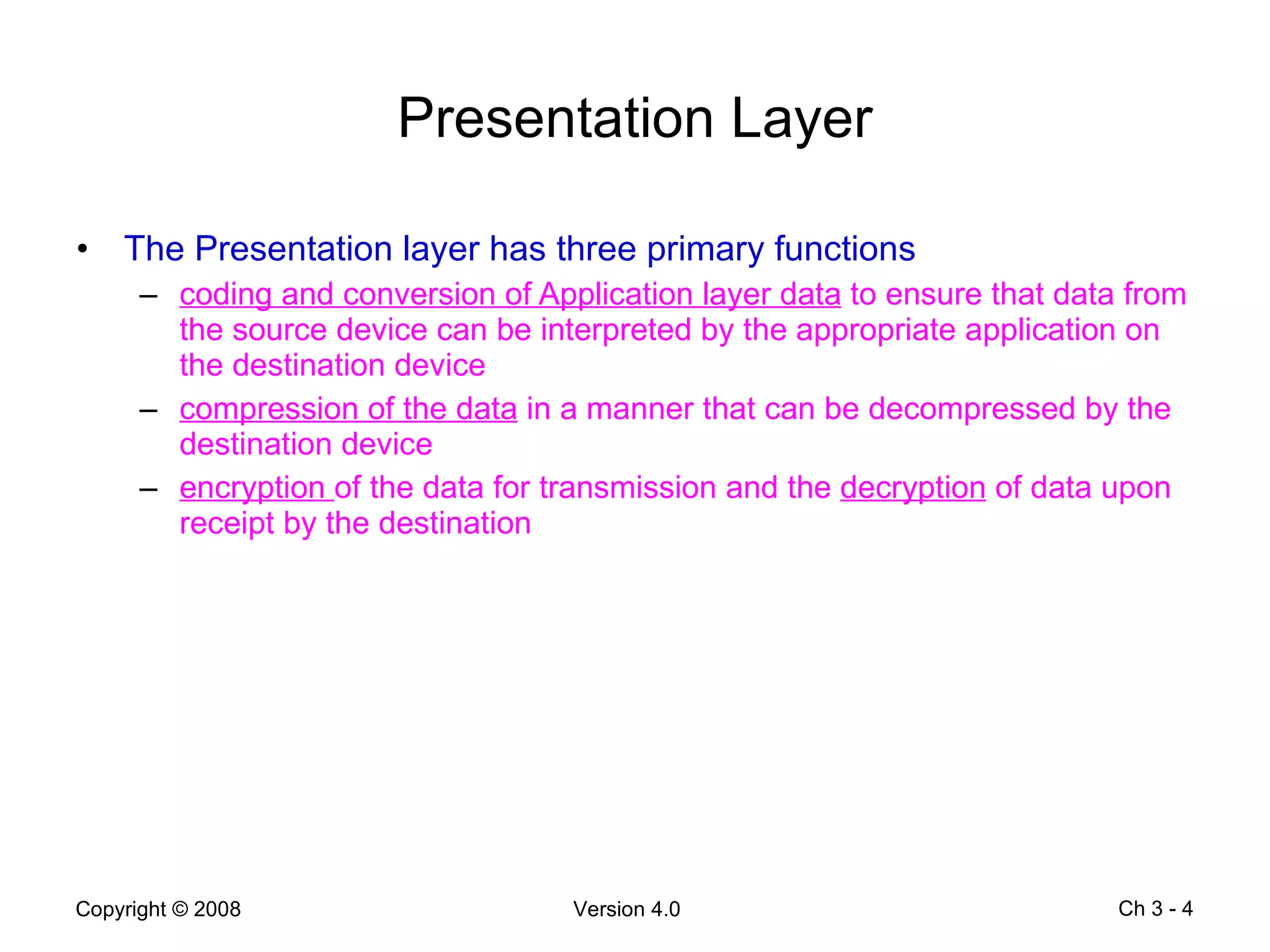 Presentation Layer The Presentation layer has three primary functions coding and conversion of Application layer data  to ensure that data from the source device can be interpreted by the appropriate application on the destination device compression of the data  in a manner that can be decompressed by the destination device  encryption  of the data for transmission and the  decryption  of data upon receipt by the destination Ch 3 -  