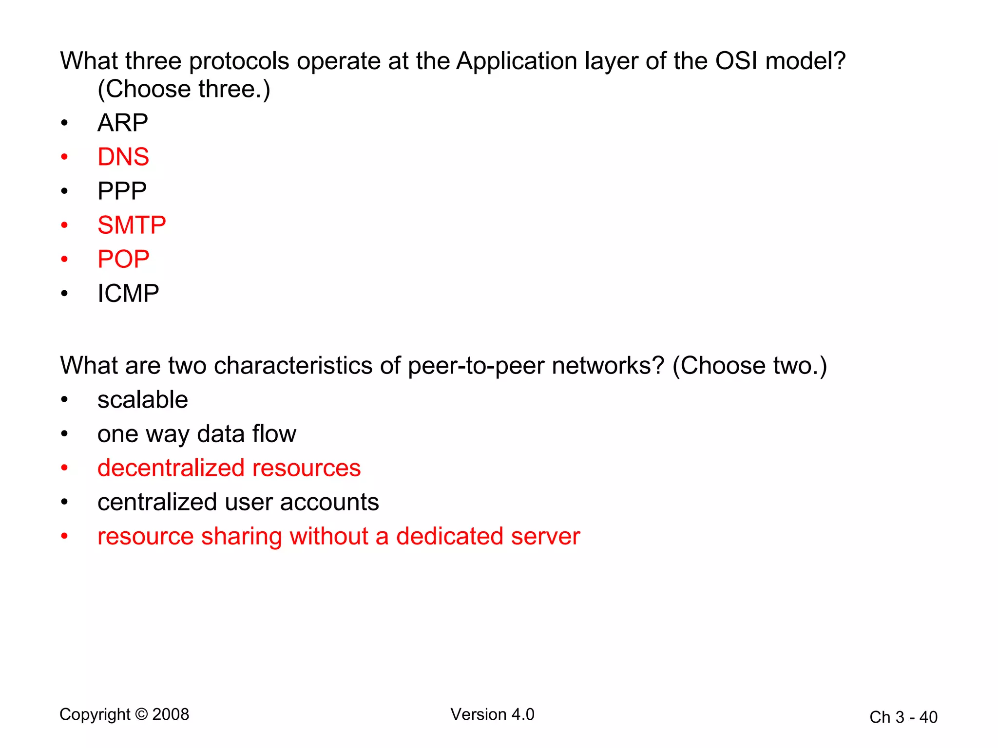 What three protocols operate at the Application layer of the OSI model? (Choose three.) ARP  DNS   PPP  SMTP   POP   ICMP What are two characteristics of peer-to-peer networks? (Choose two.)  scalable  one way data flow  decentralized resources  centralized user accounts  resource sharing without a dedicated server  Ch 3 -  