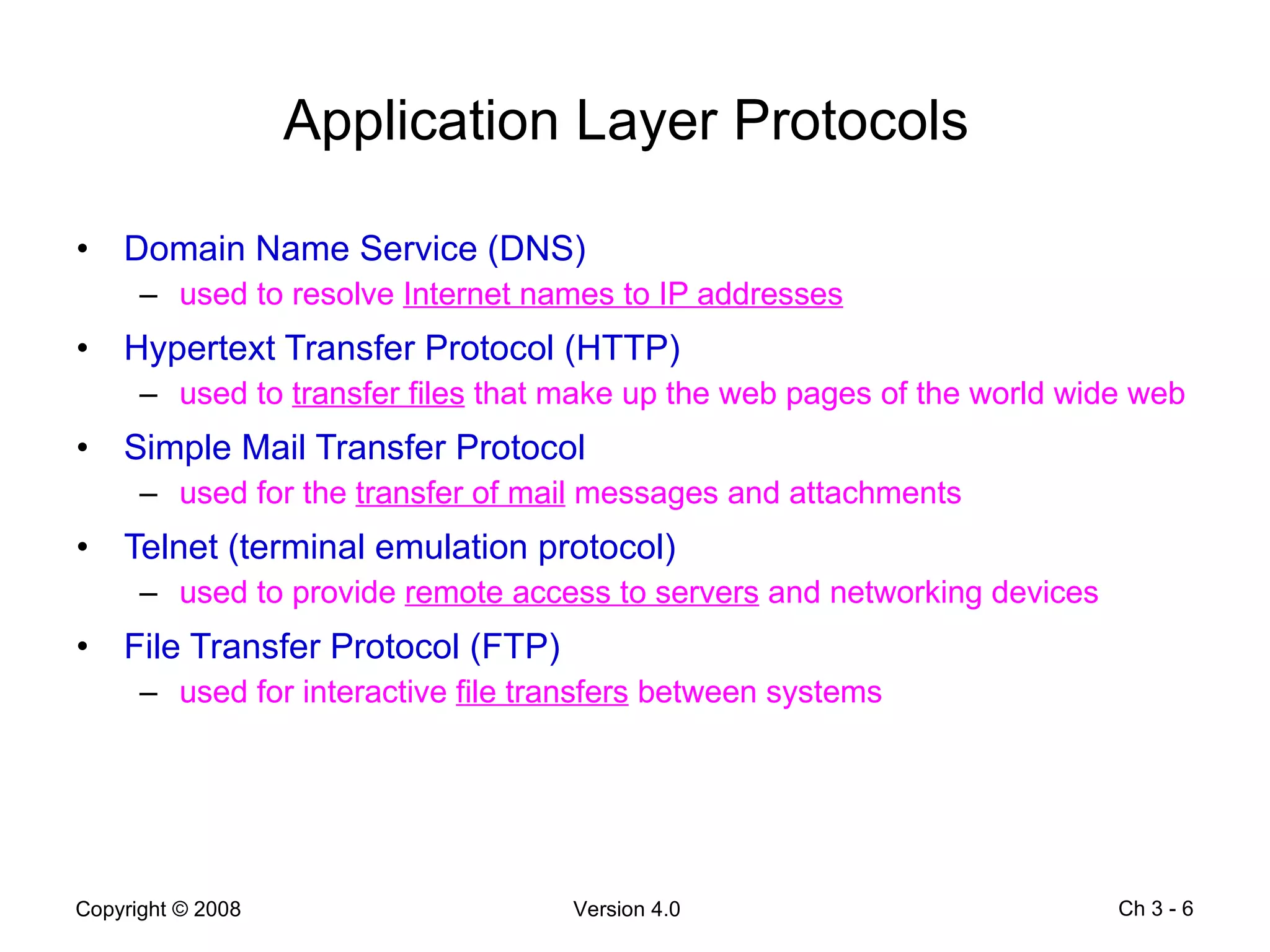 Application Layer Protocols   Domain Name Service (DNS) used to resolve  Internet names to IP addresses Hypertext Transfer Protocol (HTTP) used to  transfer files  that make up the web pages of the world wide web Simple Mail Transfer Protocol used for the  transfer of mail  messages and attachments Telnet (terminal emulation protocol) used to provide  remote access to servers  and networking devices File Transfer Protocol (FTP) used for interactive  file transfers  between systems Ch 3 -  