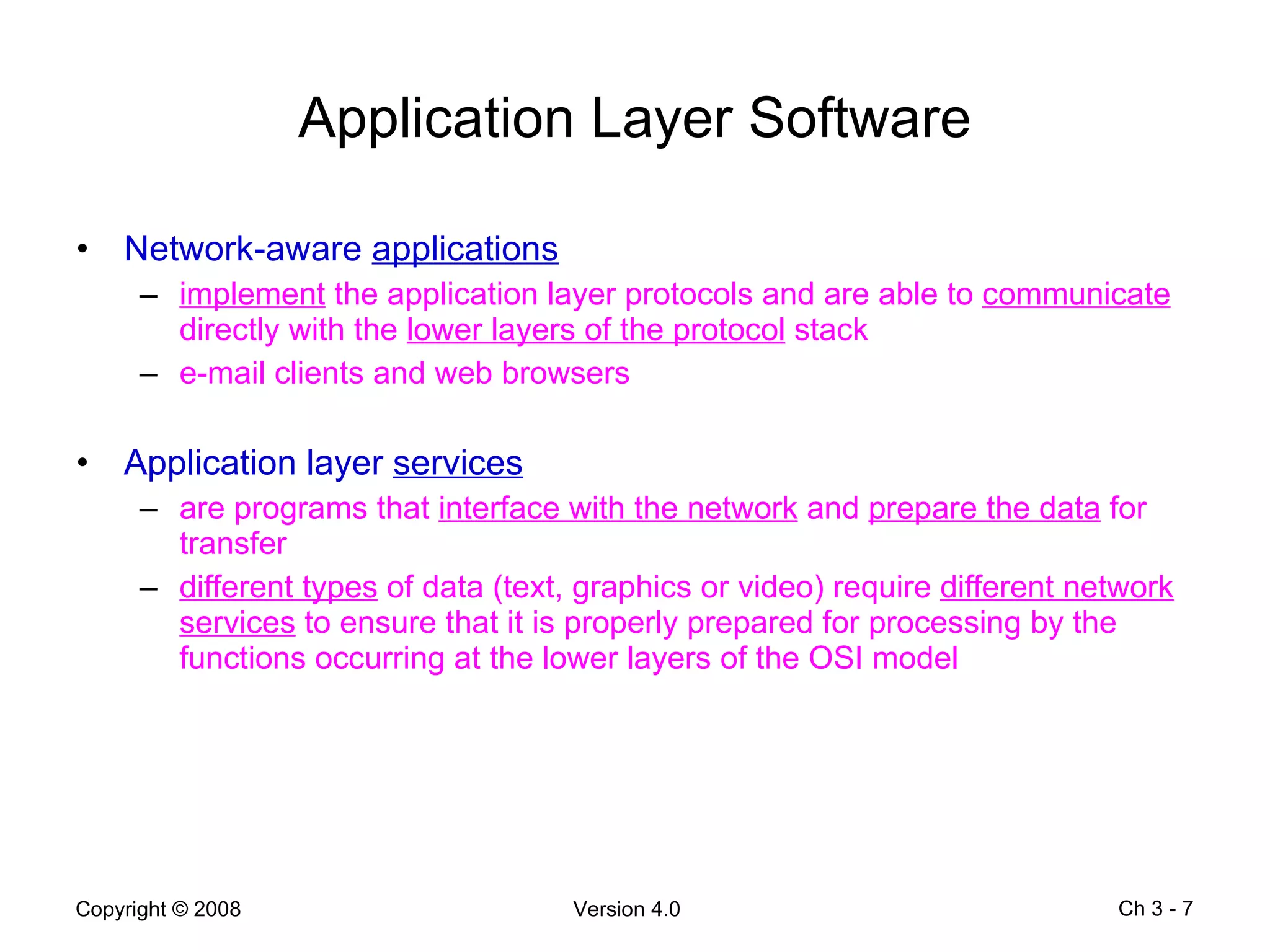 Application Layer Software Network-aware  applications implement  the application layer protocols and are able to  communicate  directly with the  lower layers of the protocol  stack e-mail clients and web browsers Application layer  services are programs that  interface with the network  and  prepare the data  for transfer different types  of data (text, graphics or video) require  different network services  to ensure that it is properly prepared for processing by the functions occurring at the lower layers of the OSI model  Ch 3 -  