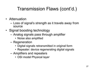 Transmission Flaws (cont’d.) Attenuation Loss of signal’s strength as it travels away from source Signal boosting technology Analog signals pass through amplifier Noise also amplified Regeneration Digital signals retransmitted in original form Repeater: device regenerating digital signals Amplifiers and repeaters OSI model Physical layer 