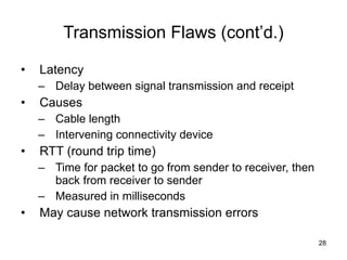 Transmission Flaws (cont’d.) Latency Delay between signal transmission and receipt Causes Cable length Intervening connectivity device RTT (round trip time) Time for packet to go from sender to receiver, then back from receiver to sender Measured in milliseconds May cause network transmission errors 
