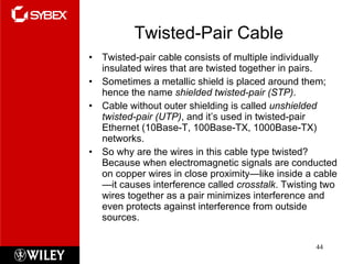 Twisted-Pair Cable Twisted-pair cable consists of multiple individually insulated wires that are twisted together in pairs.  Sometimes a metallic shield is placed around them; hence the name  shielded twisted-pair (STP) .  Cable without outer shielding is called  unshielded twisted-pair (UTP) , and it’s used in twisted-pair Ethernet (10Base-T, 100Base-TX, 1000Base-TX) networks. So why are the wires in this cable type twisted? Because when electromagnetic signals are conducted on copper wires in close proximity—like inside a cable—it causes interference called  crosstalk . Twisting two wires together as a pair minimizes interference and even protects against interference from outside sources.  
