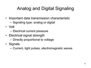 Analog and Digital Signaling Important data transmission characteristic Signaling type: analog or digital Volt Electrical current pressure Electrical signal strength Directly proportional to voltage Signals Current, light pulses, electromagnetic waves 