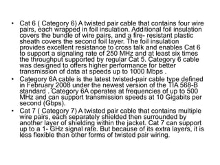 Cat 6 ( Category 6) A twisted pair cable that contains four wire pairs, each wrapped in foil insulation. Additional foil insulation covers the bundle of wire pairs, and a fire- resistant plastic sheath covers the second foil layer. The foil insulation provides excellent resistance to cross talk and enables Cat 6 to support a signaling rate of 250 MHz and at least six times the throughput supported by regular Cat 5.  Category 6 cable was designed to offers higher performance for better transmission of data at speeds up to 1000 Mbps . Category 6A cable is the latest twisted-pair cable type defined in February 2008 under the newest version of the TIA 568-B standard . Category 6A operates at frequencies of up to 500 MHz and can support transmission speeds at 10 Gigabits per second (Gbps).  Cat 7 ( Category 7) A twisted pair cable that contains multiple wire pairs, each separately shielded then surrounded by another layer of shielding within the jacket. Cat 7 can support up to a 1- GHz signal rate. But because of its extra layers, it is less flexible than other forms of twisted pair wiring. 