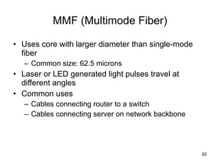 MMF (Multimode Fiber) Uses core with larger diameter than single-mode fiber Common size: 62.5 microns Laser or LED generated light pulses travel at different angles Common uses Cables connecting router to a switch Cables connecting server on network backbone 