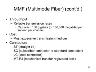 MMF (Multimode Fiber) (cont’d.) Throughput Reliable transmission rates Can reach 100 gigabits (or 100,000 megabits) per second per channel Cost Most expensive transmission medium Connectors ST (straight tip) SC (subscriber connector or standard connector) LC (local connector) MT-RJ (mechanical transfer registered jack) 
