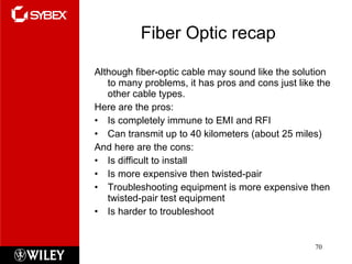 Fiber Optic recap Although fiber-optic cable may sound like the solution to many problems, it has pros and cons just like the other cable types.  Here are the pros: Is completely immune to EMI and RFI Can transmit up to 40 kilometers (about 25 miles) And here are the cons: Is difficult to install Is more expensive then twisted-pair Troubleshooting equipment is more expensive then twisted-pair test equipment Is harder to troubleshoot 