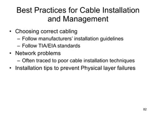 Best Practices for Cable Installation and Management Choosing correct cabling Follow manufacturers’ installation guidelines Follow TIA/EIA standards Network problems Often traced to poor cable installation techniques Installation tips to prevent Physical layer failures 