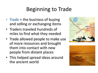 Beginning to TradeTrade= the business of buying and selling or exchanging itemsTraders traveled hundreds of miles to find what they neededTrade allowed people to make use of more resources and brought them into contact with new people from distant placesThis helped spread ideas around the ancient world