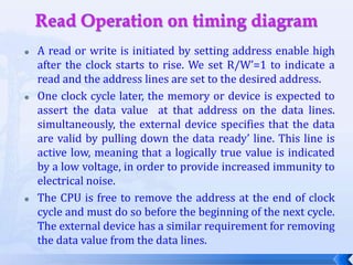 Read Operation on timing diagramA read or write is initiated by setting address enable high after the clock starts to rise. We set R/W’=1 to indicate a read and the address lines are set to the desired address.One clock cycle later, the memory or device is expected to assert the data value  at that address on the data lines. simultaneously, the external device specifies that the data are valid by pulling down the data ready’ line. This line is active low, meaning that a logically true value is indicated by a low voltage, in order to provide increased immunity to electrical noise.The CPU is free to remove the address at the end of clock  cycle and must do so before the beginning of the next cycle. The external device has a similar requirement for removing the data value from the data lines.