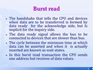 Burst readThe handshake that tells the CPU and devices when data are to be transferred is formed by data ready  for the acknowledge side, but Is implicit for the inquiry side.The data ready signal allows the bus to be connected to devices that are slower than bus.The cycle between the minimum time at which data can be asserted and when it  is actually inserted are known as wait states.In this burst read transaction the CPU sends one address but receives of data values.