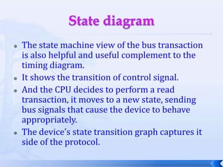 State diagramThe state machine view of the bus transaction is also helpful and useful complement to the timing diagram.It shows the transition of control signal.And the CPU decides to perform a read transaction, it moves to a new state, sending bus signals that cause the device to behave appropriately.The device’s state transition graph captures it side of the protocol.