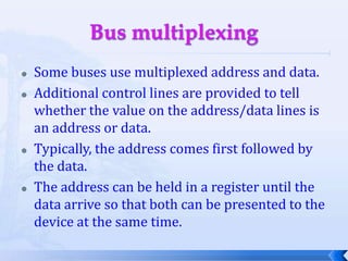 Bus multiplexingSome buses use multiplexed address and data.Additional control lines are provided to tell whether the value on the address/data lines is an address or data.Typically, the address comes first followed by the data.The address can be held in a register until the data arrive so that both can be presented to the device at the same time.