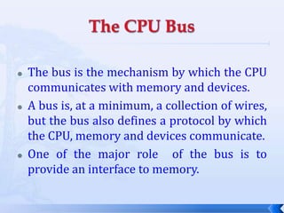 The CPU BusThe bus is the mechanism by which the CPU communicates with memory and devices.A bus is, at a minimum, a collection of wires, but the bus also defines a protocol by which the CPU, memory and devices communicate.One of the major role  of the bus is to provide an interface to memory.