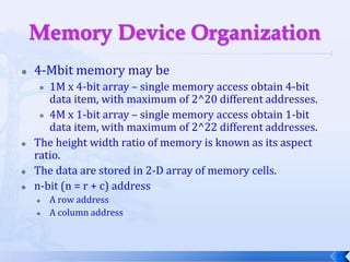 Memory Device Organization4-Mbit memory may be 1M x 4-bit array – single memory access obtain 4-bit data item, with maximum of 2^20 different addresses.4M x 1-bit array – single memory access obtain 1-bit data item, with maximum of 2^22 different addresses.The height width ratio of memory is known as its aspect ratio. 