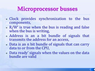 Microprocessor bussesClock provides synchronization to the bus components,R/W’ is true when the bus is reading and false when the bus is writing,Address is an a bit bundle of signals that transmits the address for an access,Data is an n bit bundle of signals that can carry data to or from the CPU,Data ready’ signals when the values on the data bundle are valid