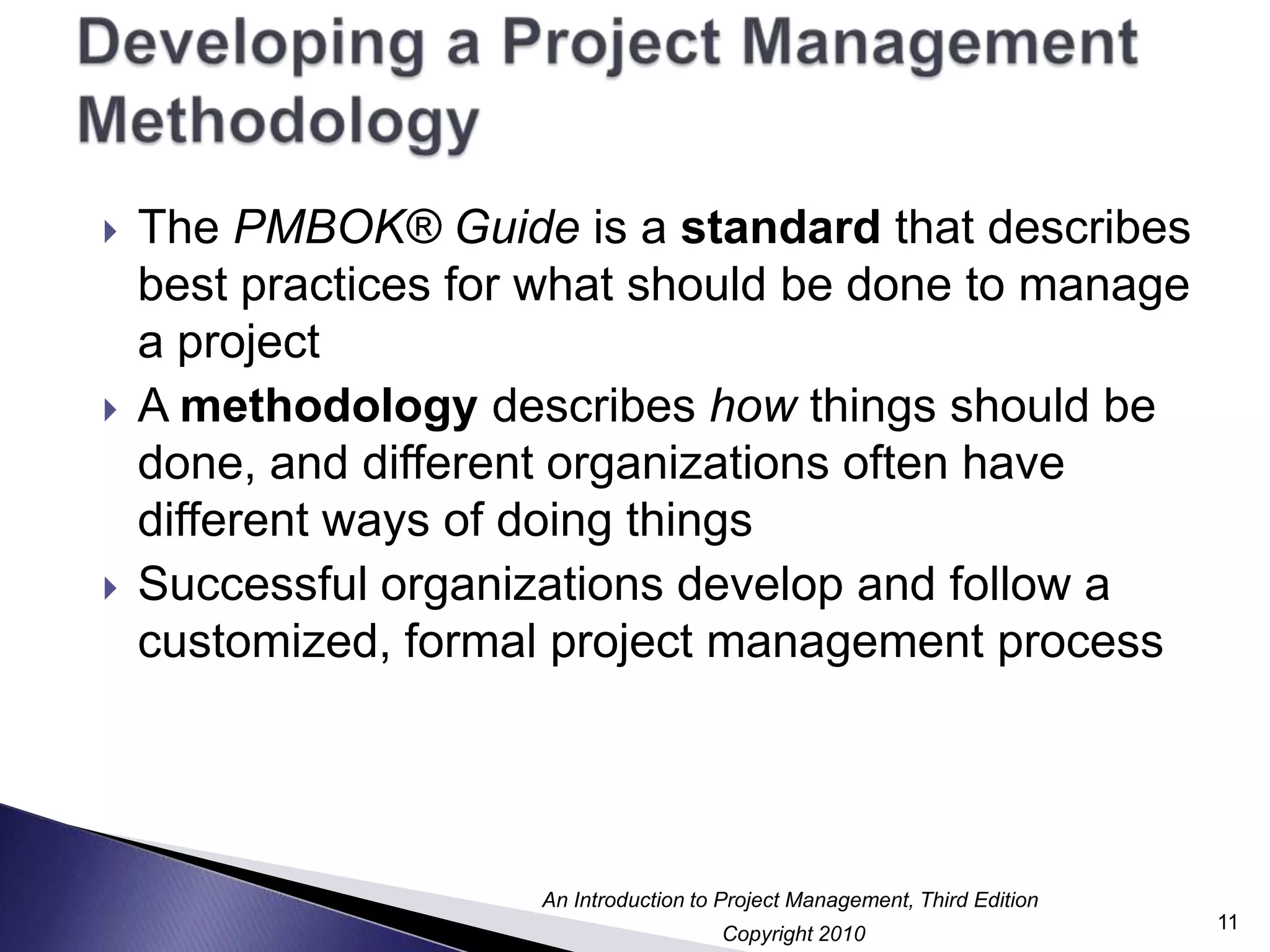 Developing a Project Management MethodologyThe PMBOK® Guide is a standard that describes best practices for what should be done to manage a projectA methodology describes how things should be done, and different organizations often have different ways of doing thingsSuccessful organizations develop and follow a customized, formal project management process11