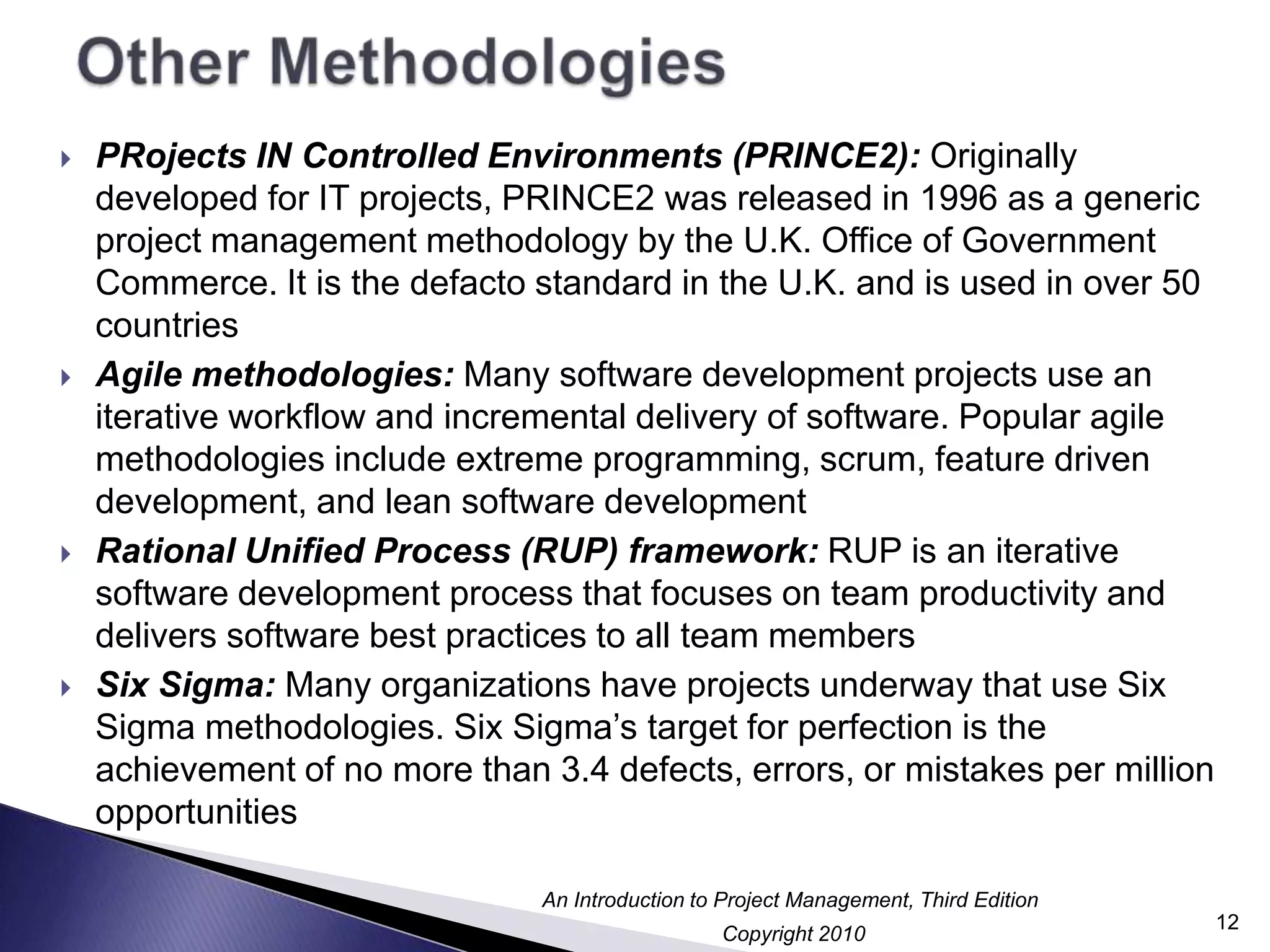 Other MethodologiesPRojects IN Controlled Environments (PRINCE2): Originally developed forIT projects, PRINCE2 was released in 1996 as a generic project management methodology by the U.K. Office of Government Commerce. It is the defacto standard in the U.K. and is used in over 50 countriesAgile methodologies: Many software development projects use an iterative workflow and incremental delivery of software. Popular agile methodologies include extreme programming, scrum, feature driven development, and lean software developmentRational Unified Process (RUP) framework: RUP is an iterative software development process that focuses on team productivity and delivers software best practices to all team membersSix Sigma: Many organizations have projects underway that use Six Sigma methodologies. Six Sigma’s target for perfection is the achievement of no more than 3.4 defects, errors, or mistakes per million opportunities12