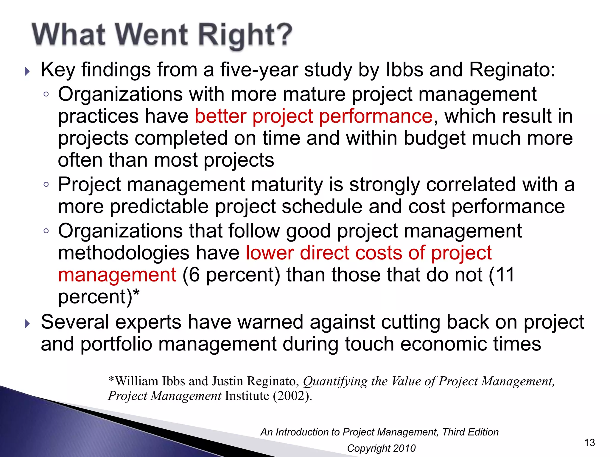 What Went Right?Key findings from a five-year study by Ibbs and Reginato:Organizations with more mature project management practices have better project performance, which result in projects completed on time and within budget much more often than most projectsProject management maturity is strongly correlated with a more predictable project schedule and cost performanceOrganizations that follow good project management methodologies have lower direct costs of project management (6 percent) than those that do not (11 percent)*Several experts have warned against cutting back on project and portfolio management during touch economic times*William Ibbs and Justin Reginato, Quantifying the Value of Project Management, Project Management Institute (2002).13