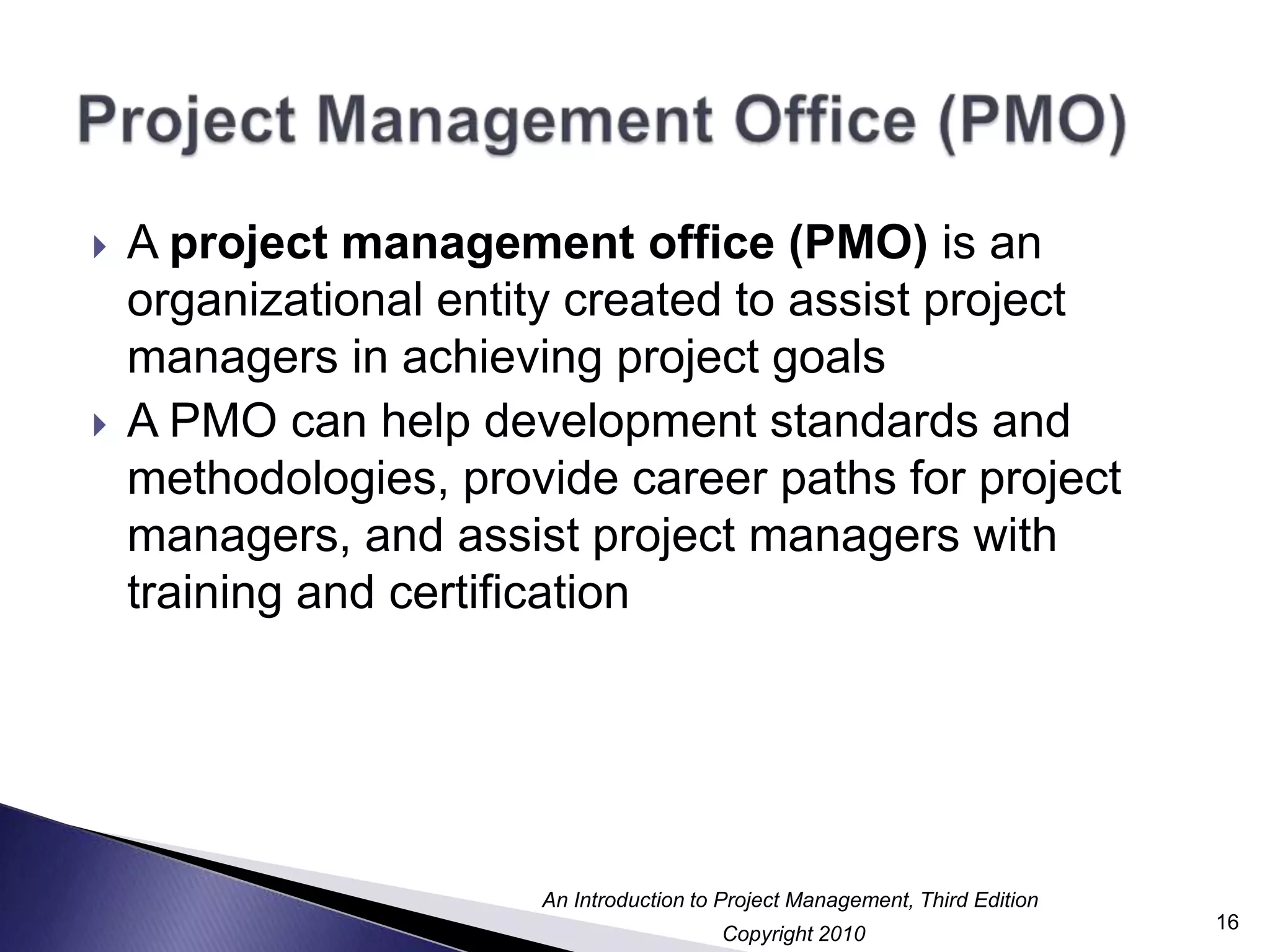 Project Management Office (PMO)A project management office (PMO) is an organizational entity created to assist project managers in achieving project goalsA PMO can help development standards and methodologies, provide career paths for project managers, and assist project managers with training and certification16
