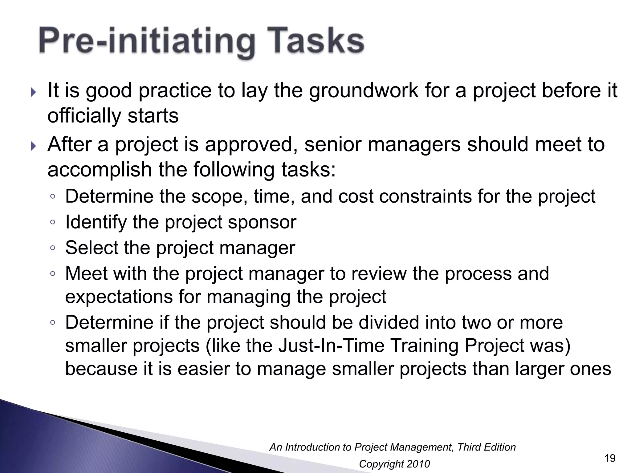 Pre-initiating TasksIt is good practice to lay the groundwork for a project before it officially startsAfter a project is approved, senior managers should meet to accomplish the following tasks:Determine the scope, time, and cost constraints for the projectIdentify the project sponsorSelect the project managerMeet with the project manager to review the process and expectations for managing the projectDetermine if the project should be divided into two or more smaller projects (like the Just-In-Time Training Project was) because it is easier to manage smaller projects than larger ones19