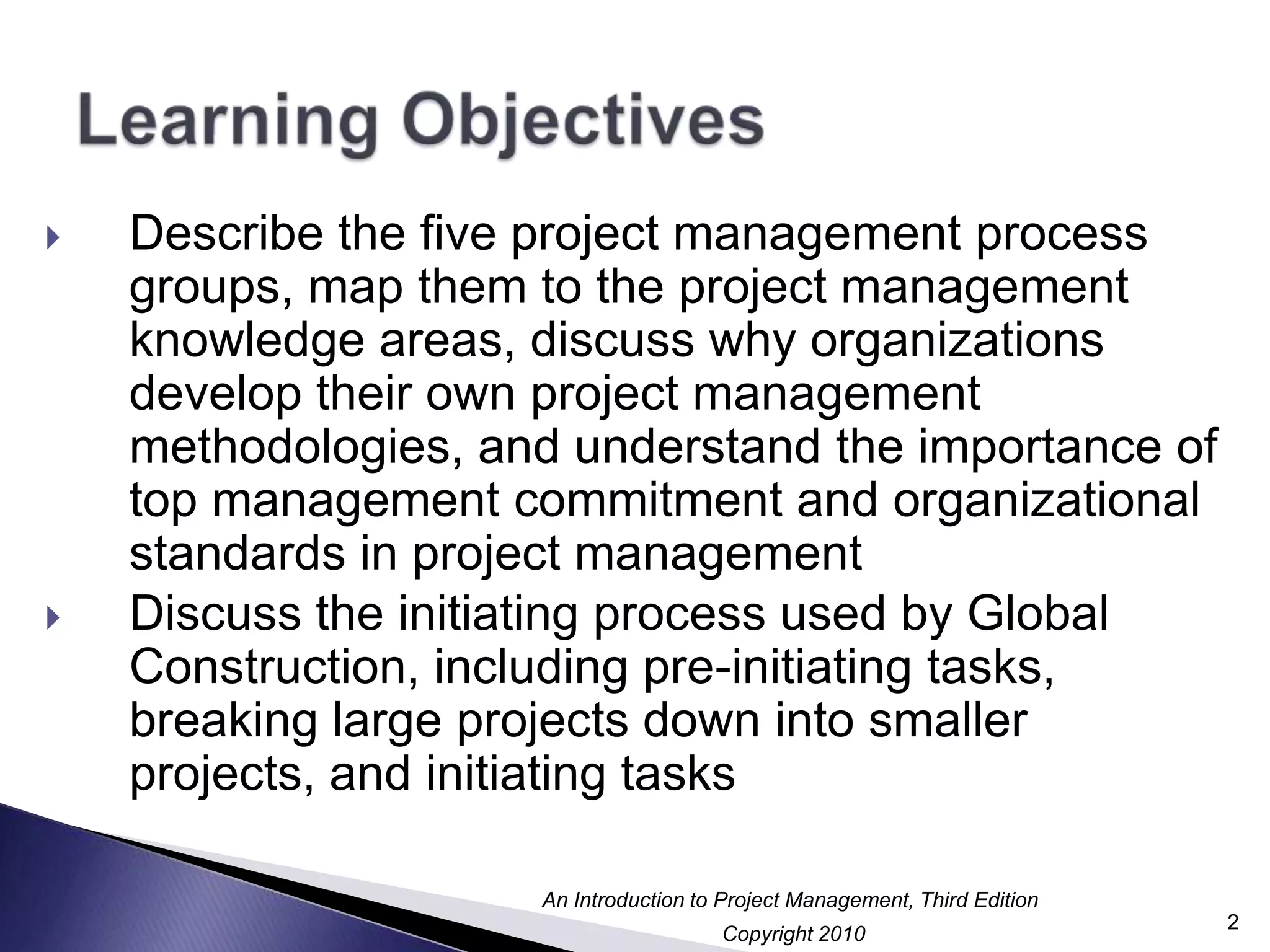 Learning ObjectivesDescribe the five project management process groups, map them to the project management knowledge areas, discuss why organizations develop their own project management methodologies, and understand the importance of top management commitment and organizational standards in project managementDiscuss the initiating process used by Global Construction, including pre-initiating tasks, breaking large projects down into smaller projects, and initiating tasks2