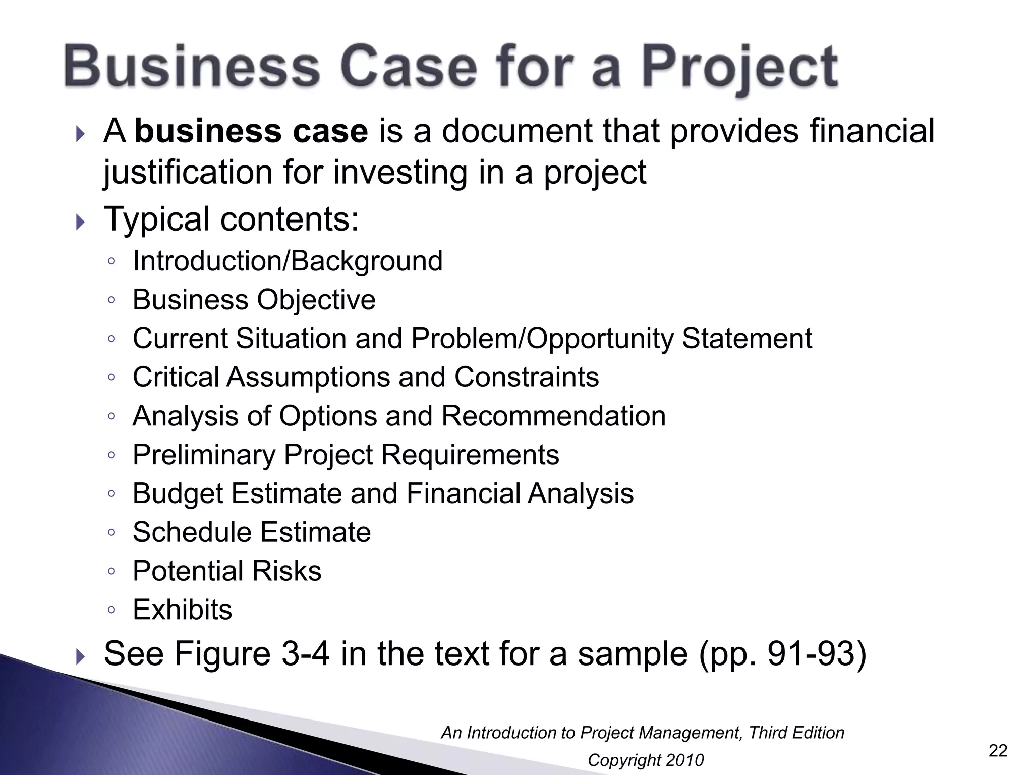Business Case for a ProjectA business case is a document that provides financial justification for investing in a projectTypical contents:Introduction/BackgroundBusiness ObjectiveCurrent Situation and Problem/Opportunity StatementCritical Assumptions and ConstraintsAnalysis of Options and RecommendationPreliminary Project RequirementsBudget Estimate and Financial AnalysisSchedule EstimatePotential RisksExhibitsSee Figure 3-4 in the text for a sample (pp. 91-93)22
