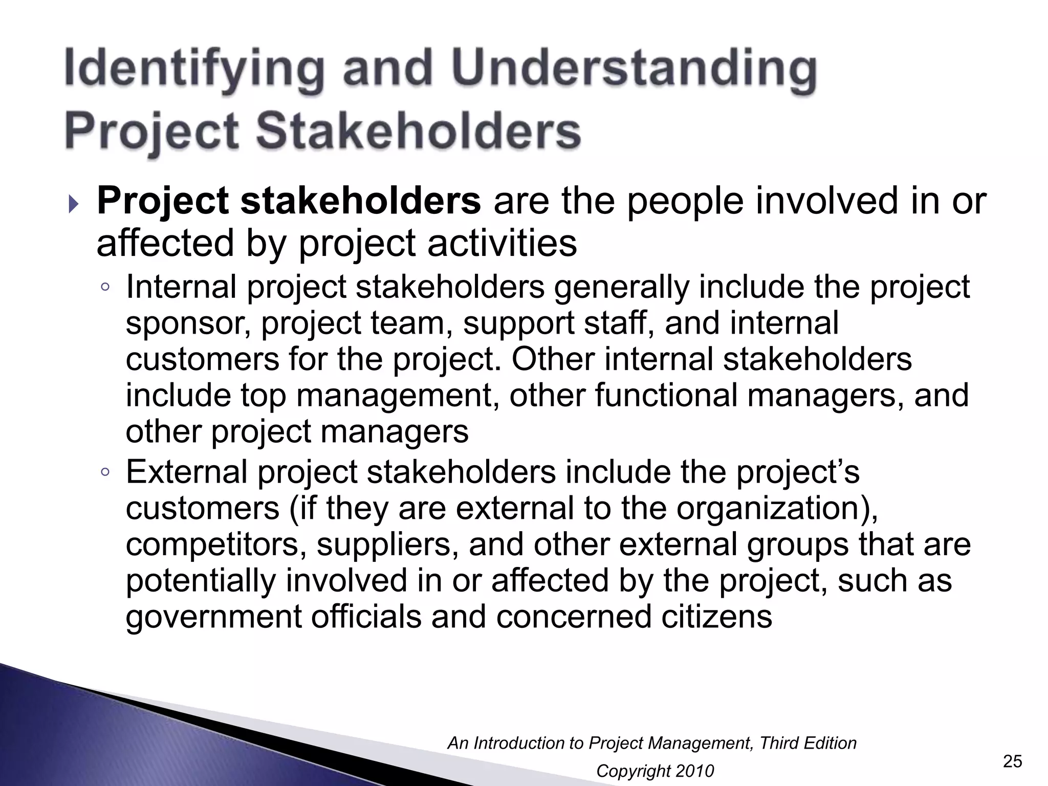 Identifying and Understanding Project StakeholdersProject stakeholders are the people involved in or affected by project activities Internal project stakeholders generally include the project sponsor, project team, support staff, and internal customers for the project. Other internal stakeholders include top management, other functional managers, and other project managersExternal project stakeholders include the project’s customers (if they are external to the organization), competitors, suppliers, and other external groups that are potentially involved in or affected by the project, such as government officials and concerned citizens25
