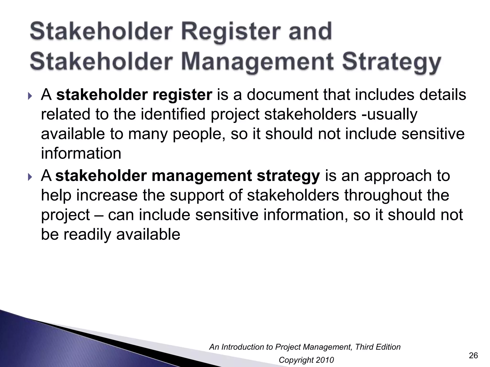 Stakeholder Register and Stakeholder Management StrategyA stakeholder register is a document that includes details related to the identified project stakeholders -usually available to many people, so it should not include sensitive informationA stakeholder management strategy is an approach to help increase the support of stakeholders throughout the project – can include sensitive information, so it should not be readily available26