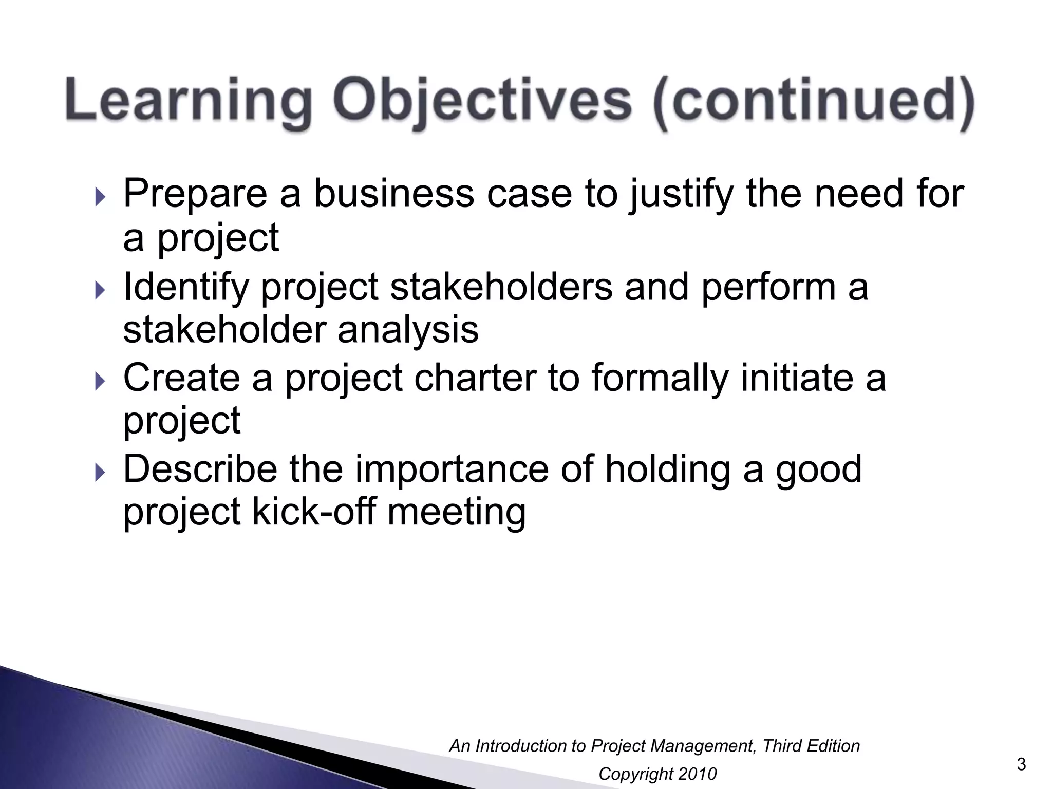 Learning Objectives (continued)Prepare a business case to justify the need for a projectIdentify project stakeholders and perform a stakeholder analysisCreate a project charter to formally initiate a projectDescribe the importance of holding a good project kick-off meeting3