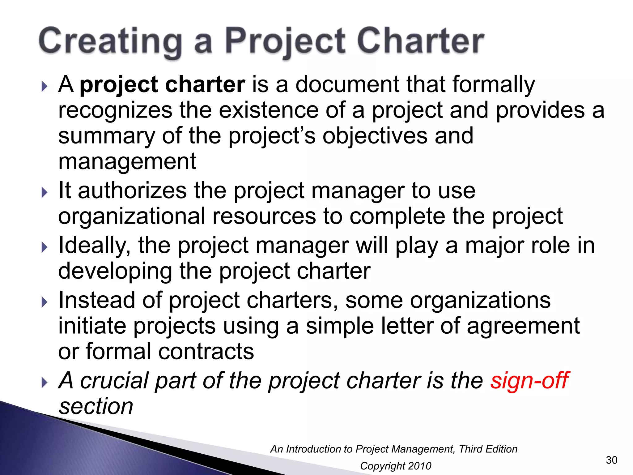 Creating a Project CharterA project charter is a document that formally recognizes the existence of a project and provides a summary of the project’s objectives and managementIt authorizes the project manager to use organizational resources to complete the projectIdeally, the project manager will play a major role in developing the project charterInstead of project charters, some organizations initiate projects using a simple letter of agreement or formal contractsA crucial part of the project charter is the sign-off section30