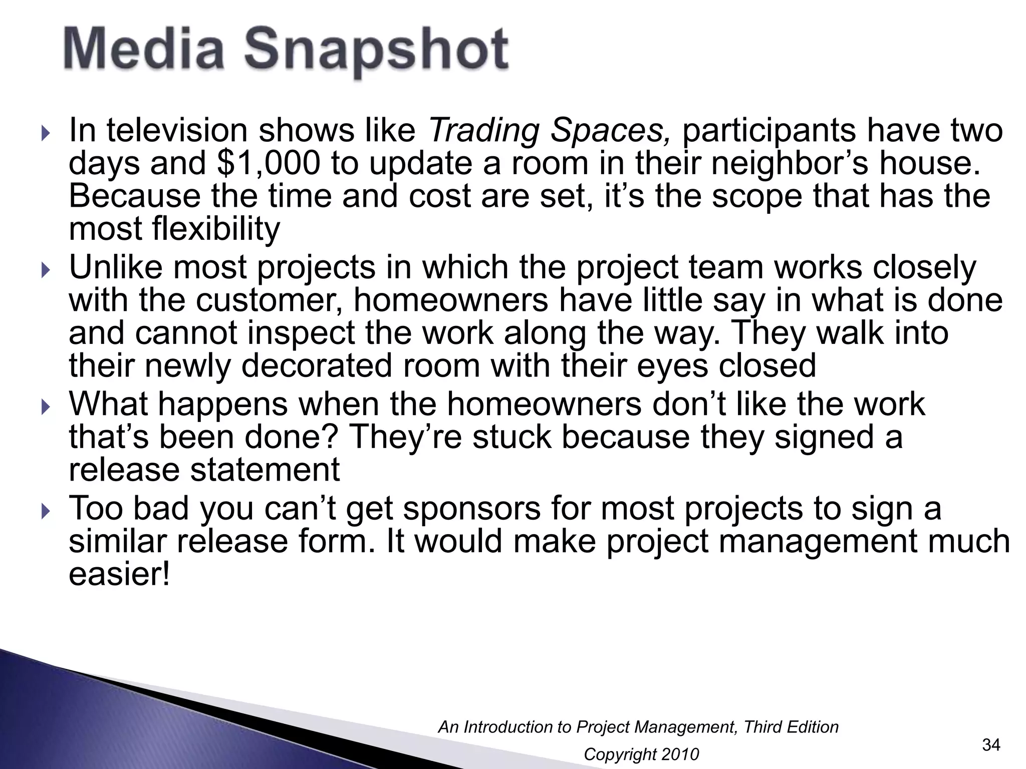 Media SnapshotIn television shows like Trading Spaces, participants have two days and $1,000 to update a room in their neighbor’s house. Because the time and cost are set, it’s the scope that has the most flexibilityUnlike most projects in which the project team works closely with the customer, homeowners have little say in what is done and cannot inspect the work along the way. They walk into their newly decorated room with their eyes closedWhat happens when the homeowners don’t like the work that’s been done? They’re stuck because they signed a release statementToo bad you can’t get sponsors for most projects to sign a similar release form. It would make project management much easier!34
