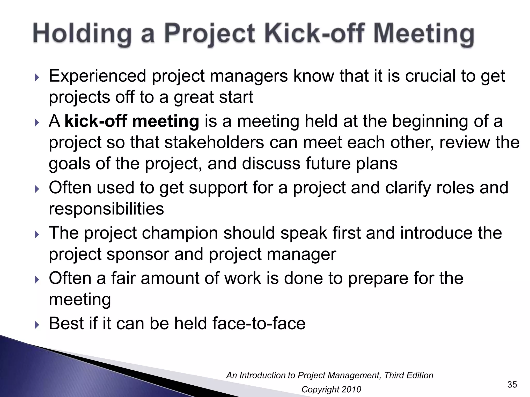 Holding a Project Kick-off MeetingExperienced project managers know that it is crucial to get projects off to a great startA kick-off meeting is a meeting held at the beginning of a project so that stakeholders can meet each other, review the goals of the project, and discuss future plansOften used to get support for a project and clarify roles and responsibilitiesThe project champion should speak first and introduce the project sponsor and project managerOften a fair amount of work is done to prepare for the meetingBest if it can be held face-to-face35