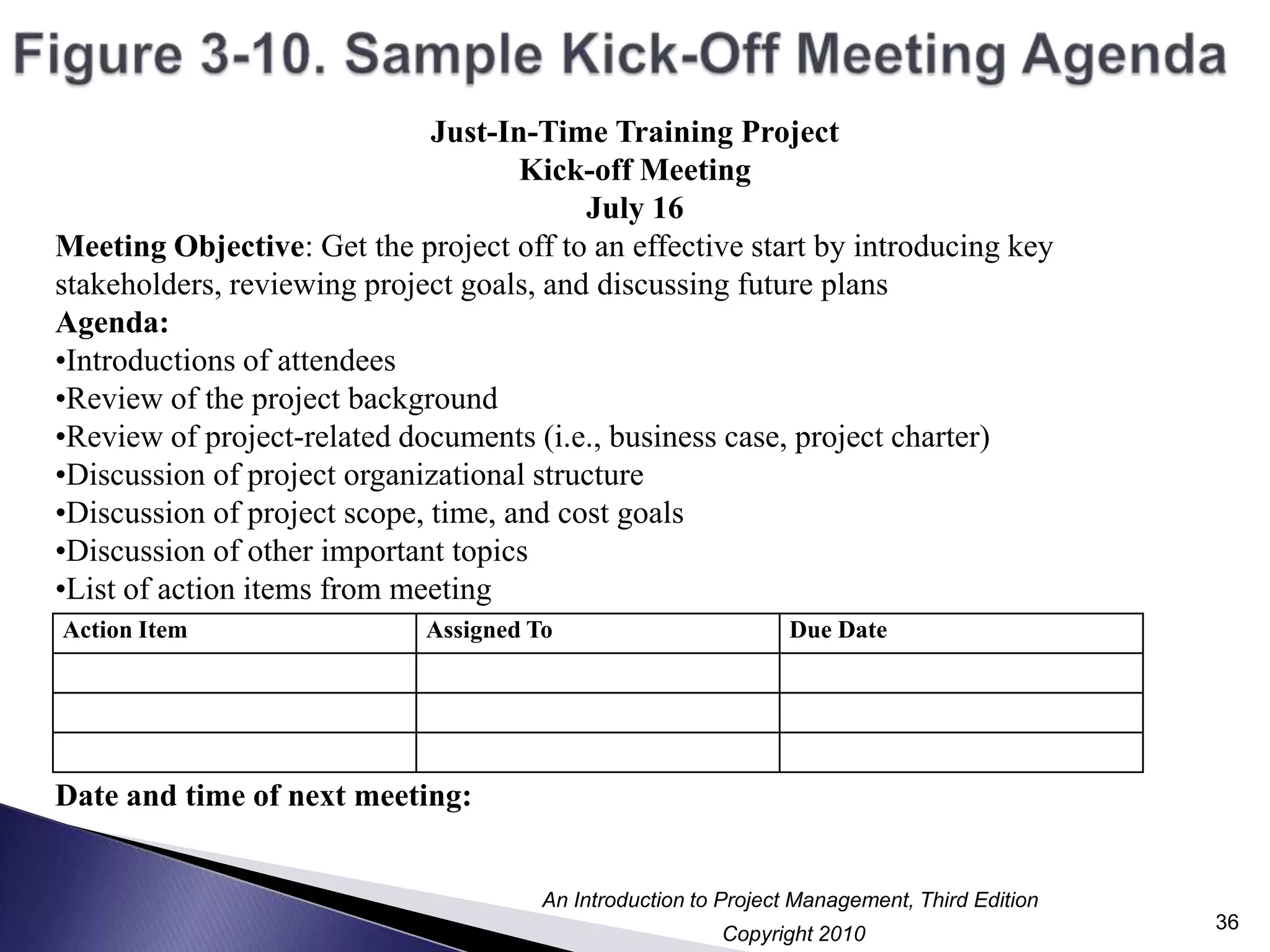 Figure 3-10. Sample Kick-Off Meeting Agenda36Just-In-Time Training ProjectKick-off MeetingJuly 16Meeting Objective: Get the project off to an effective start by introducing key stakeholders, reviewing project goals, and discussing future plans Agenda:Introductions of attendees
