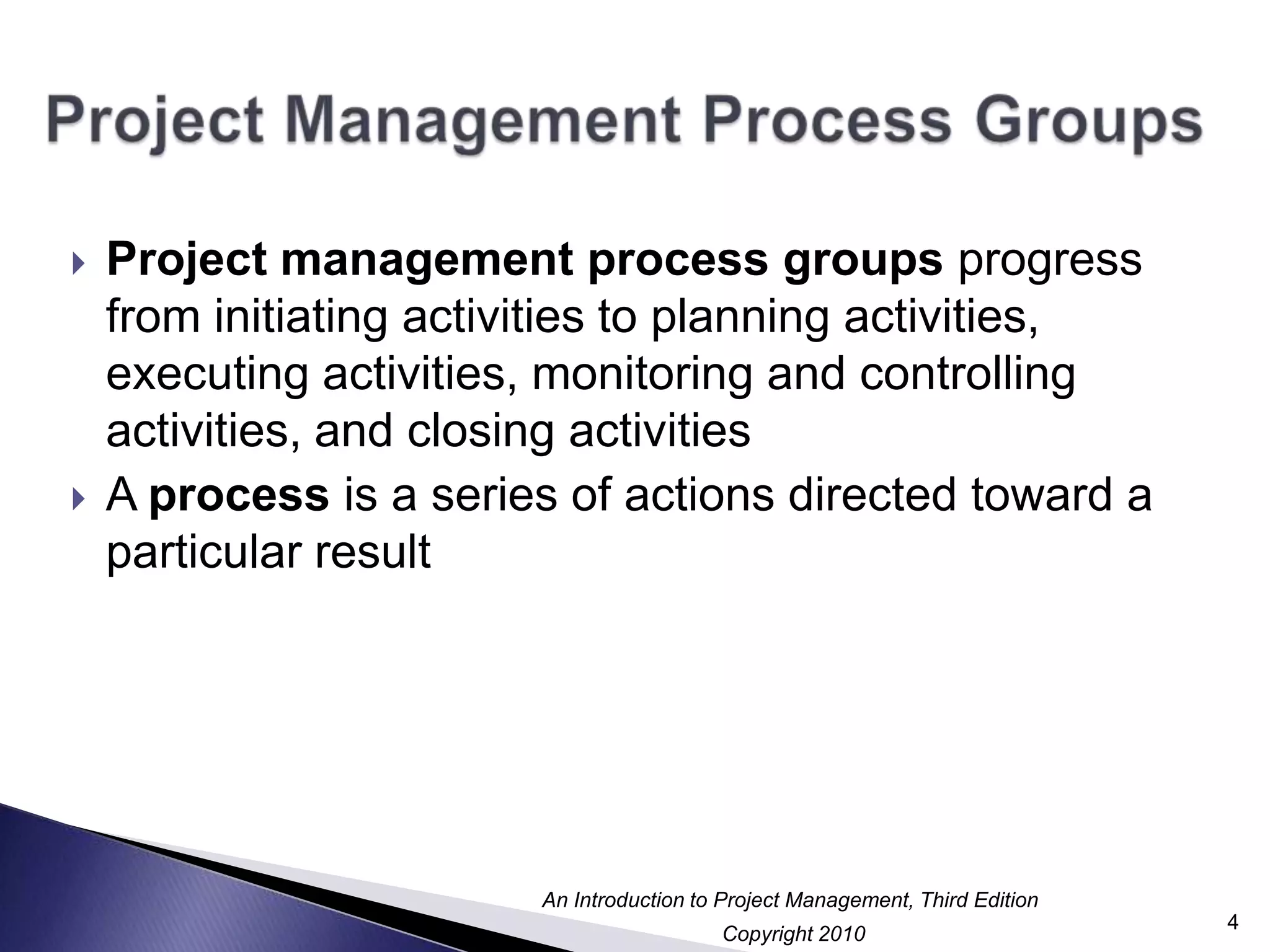 Project Management Process GroupsProject management process groups progress from initiating activities to planning activities, executing activities, monitoring and controlling activities, and closing activitiesA process is a series of actions directed toward a particular result4