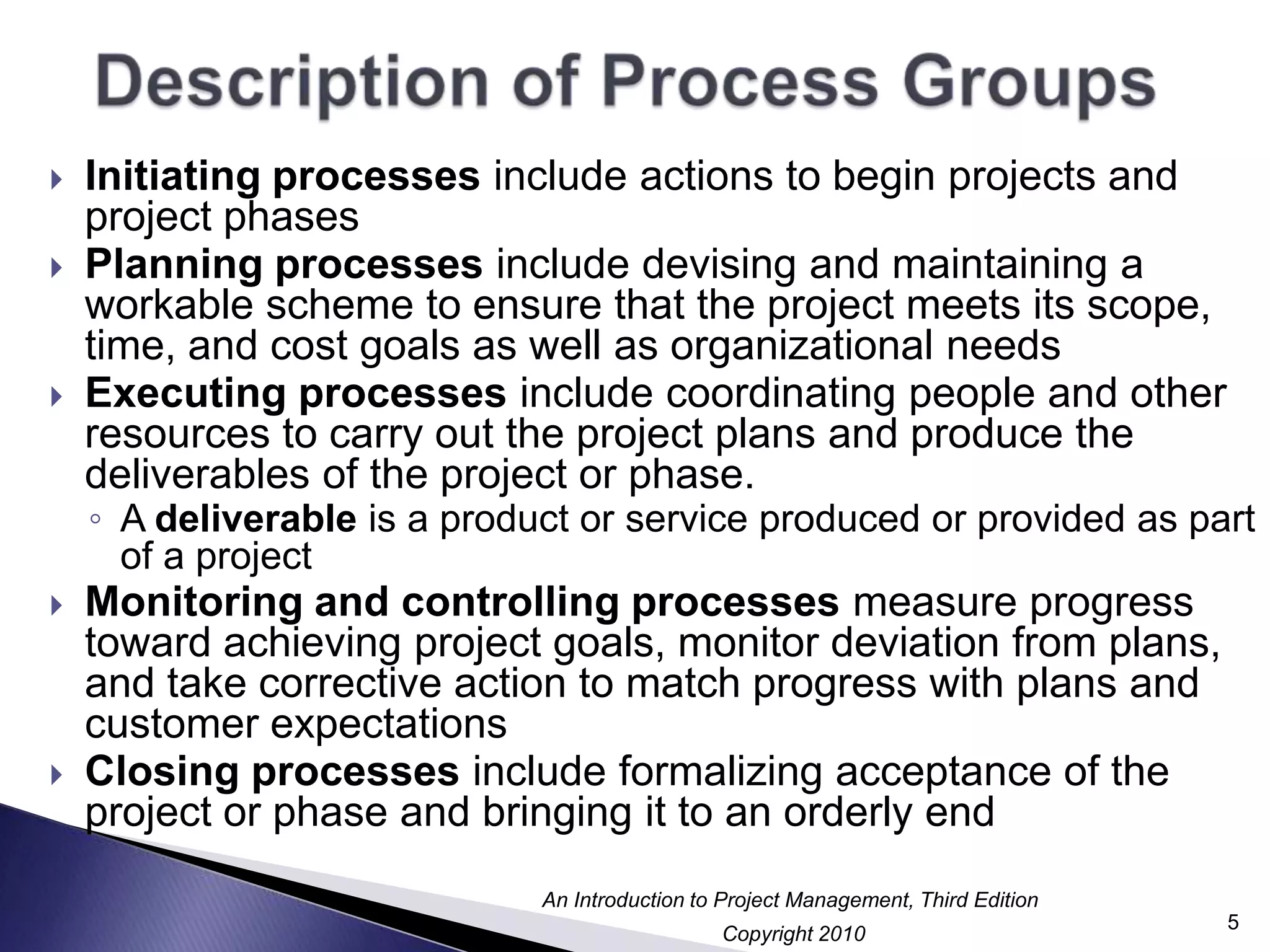 Description of Process GroupsInitiating processes include actions to begin projects and project phasesPlanning processes include devising and maintaining a workable scheme to ensure that the project meets its scope, time, and cost goals as well as organizational needsExecuting processes include coordinating people and other resources to carry out the project plans and produce the deliverables of the project or phase.A deliverable is a product or service produced or provided as part of a projectMonitoring and controlling processes measure progress toward achieving project goals, monitor deviation from plans, and take corrective action to match progress with plans and customer expectationsClosing processes include formalizing acceptance of the project or phase and bringing it to an orderly end5