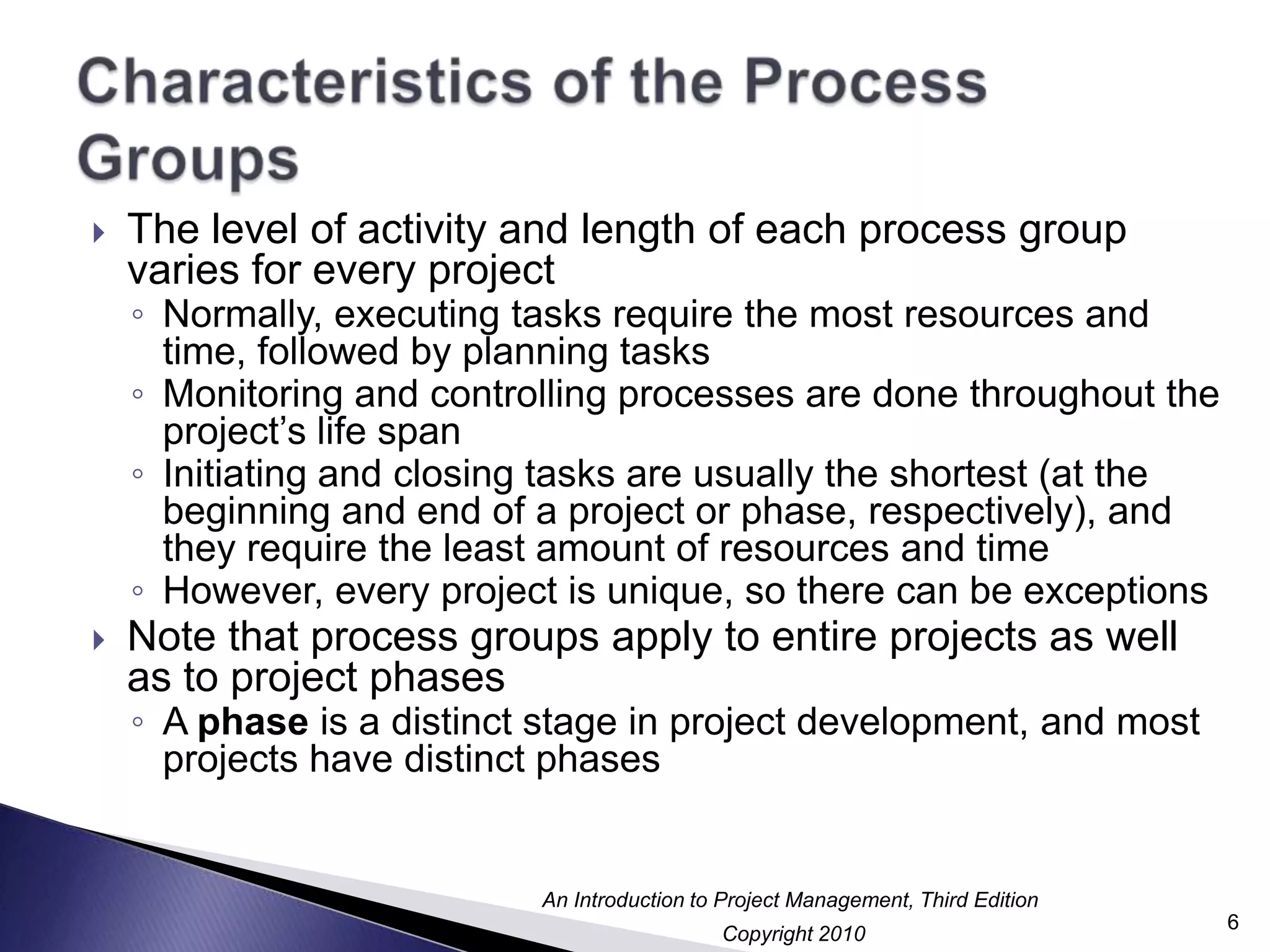 Characteristics of the Process GroupsThe level of activity and length of each process group varies for every projectNormally, executing tasks require the most resources and time, followed by planning tasksMonitoring and controlling processes are done throughout the project’s life spanInitiating and closing tasks are usually the shortest (at the beginning and end of a project or phase, respectively), and they require the least amount of resources and timeHowever, every project is unique, so there can be exceptionsNote that process groups apply to entire projects as well as to project phasesA phase is a distinct stage in project development, and most projects have distinct phases6